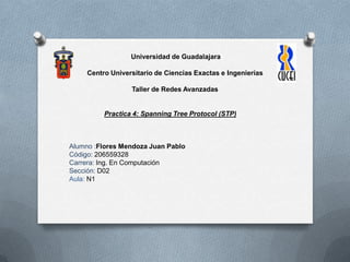 Universidad de Guadalajara
Centro Universitario de Ciencias Exactas e Ingenierías
Taller de Redes Avanzadas
Practica 4: Spanning Tree Protocol (STP)
Alumno :Flores Mendoza Juan Pablo
Código: 206559328
Carrera: Ing. En Computación
Sección: D02
Aula: N1
 