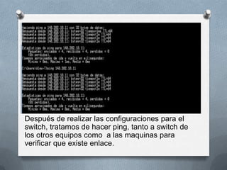 Después de realizar las configuraciones para el
switch, tratamos de hacer ping, tanto a switch de
los otros equipos como a las maquinas para
verificar que existe enlace.
 