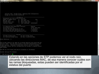 Estando en las opciones de STP podemos ver el nodo raíz,
ubicando las direcciones MAC, de esa manera conocer cuales son
las ramas bloqueadas, estas pueden ser identificadas por el
estatus del puerto
 