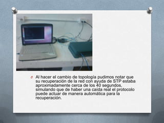 O Al hacer el cambio de topología pudimos notar que
su recuperación de la red con ayuda de STP estaba
aproximadamente cerca de los 40 segundos,
simulando que de haber una caída real el protocolo
puede actuar de manera automática para la
recuperación.
 