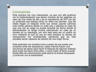 Conclusiones
Esta practica fue muy interesante, ya que con ella pudimos
ver la implementación que tienen muchos de los switches en
caso de una caída de red y de la importancia de STP por ser
un protocolo que trabaja como un árbol nos permite que las
redes hagan un bloqueo entre sus ramas usando caminos
mas cortos siempre desde un nodo raíz y además en caso de
que una red se caiga se pueda levantar de forma donde el
administrador no tenga mucha intervención en caso de un
cambio en su topología, por otro lado para ser un switch no
muy moderno el que se uso en esta practica su tiempo de
recuperación fue considerable, pensando que los mas
actuales serian capaces de hacerlo de una mejor forma.
Este protocolo nos enseña como a pesar de que exista una
conexión entre los dispositivos, estos mismos hacen una
secuencia de pasos para hacer el bloqueo de algunos enlaces
para evitar los lazos entre ellos, y como están al tanto cuando
existe falta de comunicación para activar el enlace bloqueado
y continuar con la transmisión.
 