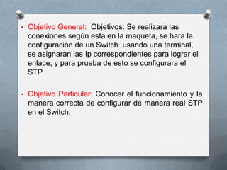 • Objetivo General: Objetivos: Se realizara las
conexiones según esta en la maqueta, se hara la
configuración de un Switch usando una terminal,
se asignaran las Ip correspondientes para lograr el
enlace, y para prueba de esto se configurara el
STP
• Objetivo Particular: Conocer el funcionamiento y la
manera correcta de configurar de manera real STP
en el Switch.
 