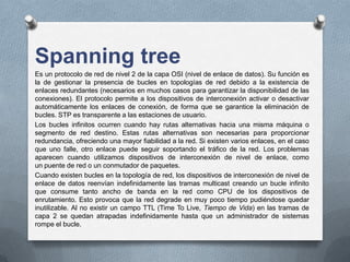 Spanning tree
Es un protocolo de red de nivel 2 de la capa OSI (nivel de enlace de datos). Su función es
la de gestionar la presencia de bucles en topologías de red debido a la existencia de
enlaces redundantes (necesarios en muchos casos para garantizar la disponibilidad de las
conexiones). El protocolo permite a los dispositivos de interconexión activar o desactivar
automáticamente los enlaces de conexión, de forma que se garantice la eliminación de
bucles. STP es transparente a las estaciones de usuario.
Los bucles infinitos ocurren cuando hay rutas alternativas hacia una misma máquina o
segmento de red destino. Estas rutas alternativas son necesarias para proporcionar
redundancia, ofreciendo una mayor fiabilidad a la red. Si existen varios enlaces, en el caso
que uno falle, otro enlace puede seguir soportando el tráfico de la red. Los problemas
aparecen cuando utilizamos dispositivos de interconexión de nivel de enlace, como
un puente de red o un conmutador de paquetes.
Cuando existen bucles en la topología de red, los dispositivos de interconexión de nivel de
enlace de datos reenvían indefinidamente las tramas multicast creando un bucle infinito
que consume tanto ancho de banda en la red como CPU de los dispositivos de
enrutamiento. Esto provoca que la red degrade en muy poco tiempo pudiéndose quedar
inutilizable. Al no existir un campo TTL (Time To Live, Tiempo de Vida) en las tramas de
capa 2 se quedan atrapadas indefinidamente hasta que un administrador de sistemas
rompe el bucle.
 
