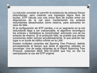 La solución consiste en permitir la existencia de enlaces físicos
redundantes, pero creando una topología lógica libre de
bucles. STP calcula una ruta única libre de bucles entre los
dispositivos de la red pero manteniendo los enlaces
redundantes desactivados como reserva, para activarlos en
caso de falla.
Si la configuración de STP cambia, o si un segmento en la red
redundante llega a ser inalcanzable, el algoritmo reconfigura
los enlaces y restablece la conectividad, activando uno de los
enlaces de reserva. Si el protocolo falla, es posible que ambas
conexiones estén activas simultáneamente, lo que podrían dar
lugar a un bucle de tráfico infinito en la LAN.
Existen múltiples variantes del Spaning Tree Protocol, debido
principalmente al tiempo que tarda el algoritmo utilizado en
converger. Una de estas variantes es el Rapid Spanning Tree
Protocol, estándart IEEE 802.1D-2004 que hoy en día ha
reemplazado el uso del STP original.
 