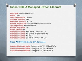 Cisco 1900-A Managed Switch Ethernet
Fabricante: Cisco Systems, Inc
Marca: Cisco
Línea de productos: Catalyst
Gama de Producto: 1900
Modelo de Producto: 1912-A
Nombre del producto: Catalyst 1912-A Managed Switch Ethernet
Tipo de producto: Switch Ethernet
Número de puertos: 12
Puerto Ethernet: Sí
Interfaces / Puertos: 12 x RJ-45 10Base-T LAN
Interfaces / Puertos: 1 x gestión de consola RJ-45
Interfaces / Puertos: 1 x DB-15
Interfaces / Puertos: 2 x RJ-45 100Base-TX LAN
Cisco WS-C1912-A Media & Performance
Conectividad multimedia: Categoría 5 UTP 100BASE-TX
Conectividad multimedia: Categoría 3 UTP 10Base-T
Conectividad multimedia: Categoría 4 UTP 10Base-T
 
