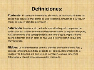 Definiciones:
Contraste: El contraste incrementa el cambio de luminosidad entre las
zonas más oscuras o más claras de una fotografía, simulando a su vez, un
mejor enfoque y claridad de imagen .
Saturación: La saturación define la intensidad o grado de pureza de
cada color. Sus valores se mueven desde su máximo, cualquier color puro,
hasta su mínimo que correspondería a un tono de gris. Popularmente
cuando decimos que un color es muy vivo o intenso significa que está
muy saturado.
Nitidez: La nitidez describe como la claridad de detalle de una foto y
enfatiza la textura. La nitidez depende del equipo, del aumento de la
imagen y la distancia a la que se mira la imagen, aunque la técnica
fotográfica y el post-procesado pueden mejorarla.
 