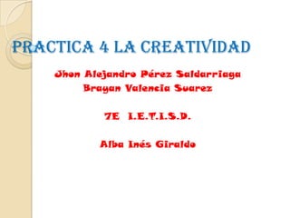 Practica 4 LA CREATIVIDAD
    Jhon Alejandro Pérez Saldarriaga
         Brayan Valencia Suarez

            7E I.E.T.I.S.D.

           Alba Inés Giraldo
 