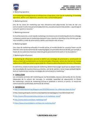 ANDRES VARGAS FLORES
MGR. JOSE RAMIRO ZAPATA
MATERIA: MERCADOTECNIA 3
“LIBEREMOS-BOLIVIA”
3. Marketing operativo
Si el marketingestratégico teníaunenfoquemásalargoplazo,este tipode marketing,el marketing
operativo, define unos objetivos y acciones más a corto/medio plazo.2
4. Marketing directo
Una de las clases de marketing que más relevancia está adquiriendo. Se trata de dar una
comunicaciónmuchomás personalizadaal cliente,unacomunicaciónmásacorde a aquelloque el
consumir quiere o necesita.3
5. Marketing relacional
Enmuchasocasiones,aeste tipode marketingse lerelacionaconelmarketingdirecto.Sinembargo,
a empresa, puesto que el marketing relacional lo que intenta es identificar a los clientes que son
más rentables y tratar de priorizarlos y darles una relación más cercana.3
6. Marketing digital
Una clase de marketing enfocada al mundo online, al mundo donde los usuarios hacen uso de
Internet.Entre lasherramientasde marketingdigital,encontramostécnicasde SEO,porejemplo,a
través de las cuales las empresas tratan de ganar posicionamiento web en los buscadores.4
7. Marketing de Influencers
El marketing de influencers consiste en definir una estrategia de promoción y construcción de
marca a travésde lacolaboraciónconlosdenominados influencers:actoresde internetconmasivas
audienciasenRRSSquetienenungranpoderde influenciasobreellas(deahíel término,influencer).
En definitiva,existenmuchos tiposde marketing. Deberemosescogeraquél que se adapte mejora
las necesidades de nuestra empresa y clientes, con tal de acertar y tener mayor probabilidad de
éxito al implementar nuestras estrategias de comunicación y marketing.5
3.- CONCLUSION
Los conceptos centrales del marketing son las Necesidades, deseos y demandas de los clientes
(dependen de la cultura del mercado, la sociedad, capacidad de adquisición); la Oferta
de marketing o mezcla de marketing (incluye el producto o servicio, el precio, la mezcla de
comunicaciones (publicidad, promoción de ventas).
4.- REFERENCIAS
1 http://marketingstorming.blogspot.com/2013/04/conoces-los- diferentes-tipos-de.html1
2 http://www.gestiopolis.com/recursos/experto/catsexp/pagans/mar/19/relmark.htm2
3 http://www.offoncommerceday.com/que-es-el-marketing- social/3
4 http://www.wikyta.com/tipos-marketing.html4
5 https://www.emprendepyme.net/tipos-de-marketing.html5
 