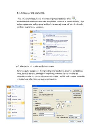 4.4 Almacenar el Documento.

 Para almacenar el documento debemos dirigirnos al botón de Office         ,
posteriormente debemos dar click en las opciones “Guardar” o “Guardar como”, aquí
podremos asignarle un formato al archivo (extensión, ej.: docx, pdf, etc…), asignarle
nombre o asignarle una ubicación.




4.5 Manipular las opciones de impresión.
 Para manipular las opciones de impresión primero debemos dirigirnos a el botón de
office, después dar click en la opción Imprimir y podremos ver las opciones de
impresión, en ellas podremos asignar una impresora, cambiar las formas de impresión,
el tipo de hoja, o las hojas que queramos imprimir.




        1.
 
