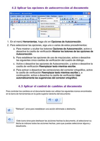 4.2 Aplicar las opciones de autocorrección al documento




 1. En el menú Herramientas, haga clic en Opciones de Autocorrección.
 2. Para seleccionar las opciones, siga uno o varios de estos procedimientos:
        a. Para mostrar u ocultar los botones Opciones de Autocorrección, active o
           desactive la casilla de verificación Mostrar los botones de las opciones de
           Autocorrección.
        b. Para establecer las opciones de uso de mayúsculas, active o desactive
           las siguientes cinco casillas de verificación del cuadro de diálogo.
        c. Active o desactive las opciones de Autocorrección, y active o desactive la
           casilla de verificación Reemplazar texto mientras escribe.
        d. Para activar o desactivar las correcciones del corrector ortográfico, active
           la casilla de verificación Reemplazar texto mientras escribe y, a
           continuación, active o desactive la casilla de verificación Usar
           automáticamente las sugerencias del corrector ortográfico.


             4.3 Aplicar el control de cambios al documento
Para controlar los cambios en el documento basta con utilizar los siguientes iconos encontrados
en la barra de herramientas en la parte superior derecha del documento:




          “Rehacer”, sirve para restablecer una acción eliminada o deshecha.




            Este icono sirve para deshacer las acciones hechas la documento, al seleccionar su
           felcha te indicara todos las acciones hechas, para que puedas seleccionar alguna y
           desahcerla .
 