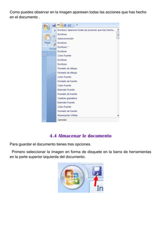 Como puedes observar en la imagen aparesen todas las acciones que has hecho
en el documento .




                      4.4 Almacenar le documento
Para guardar el documento tienes tres opciones.

 Primero seleccionar la imagen en forma de disquete en la barra de herramientas
en la parte superior izquierda del documento.
 