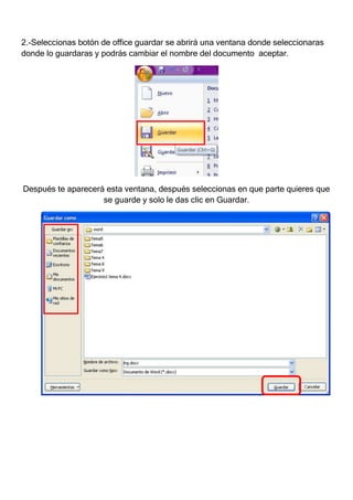 2.-Seleccionas botón de office guardar se abrirá una ventana donde seleccionaras
donde lo guardaras y podrás cambiar el nombre del documento aceptar.




Después te aparecerá esta ventana, después seleccionas en que parte quieres que
                    se guarde y solo le das clic en Guardar.
 