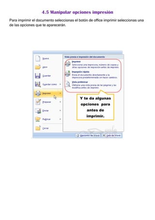 4.5 Manipular opciones impresión
Para imprimir el documento seleccionas el botón de office imprimir seleccionas una
de las opciones que te aparecerán.




                                           Y te da algunas
                                           opciones para
                                               antes de
                                               imprimir.




             .
 