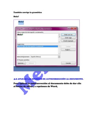 También corrige la gramática

Hola?




4.2 APLICAR LAS OPCIONES DE AUTOCORRECCIÓN AL DOCUMENTO.

Para aplicar la autocorrección al documento debe de dar clic
al botón de office y a opciones de Word,
 