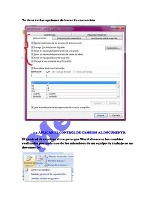 Te dará varias opciones de hacer tu corrección




      4.3 APLICAR EL CONTROL DE CAMBIOS AL DOCUMENTO.

El control de cambios sirve para que Word almacene los cambios
realizados por cada uno de los miembros de un equipo de trabajo en un
documento.
 