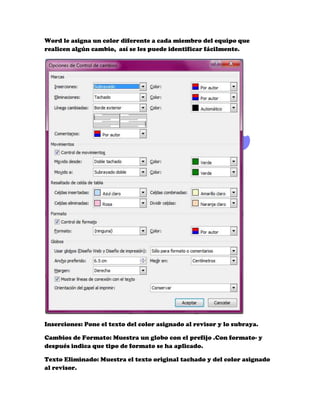 Word le asigna un color diferente a cada miembro del equipo que
realicen algún cambio, así se les puede identificar fácilmente.




Inserciones: Pone el texto del color asignado al revisor y lo subraya.

Cambios de Formato: Muestra un globo con el prefijo .Con formato- y
después indica que tipo de formato se ha aplicado.

Texto Eliminado: Muestra el texto original tachado y del color asignado
al revisor.
 