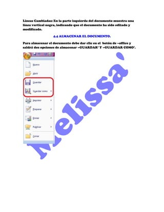 Líneas Cambiadas: En la parte izquierda del documento muestra una
línea vertical negra, indicando que el documento ha sido editado y
modificado.

                  4.4 ALMACENAR EL DOCUMENTO.

Para almacenar el documento debe dar clic en el botón de –office y
saldrá dos opciones de almacenar –GUARDAR’ Y –GUARDAR COMO’.
 
