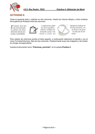 I.E.S. Rey Pastor. TICO Práctica 4. Utilización de Word
-- Página 9 de 9 --
ACTIVIDAD 8:
Copia el siguiente texto y colócalo en tres columnas. Inserta los mismos dibujos u otros similares
de la galería de Windows entre las columnas.
Para realizar las columnas escribo el texto seguido, a continuación selecciono el párrafo y voy al
menú Formato/Columnas. Elijo las tres columnas. Posteriormente busco las imágenes y las inserto
en el lugar correspondiente.
Guarda el documento como “Columnas_word.doc” en la carpeta Practica 4.
 