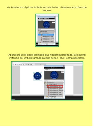 4.- Arrastramos el primer símbolo (arcade button - blue) a nuestra área de
                                  trabajo.




 Aparecerá en el papel el símbolo que habíamos arrastrado. Esto es una
  instancia del símbolo llamado arcade button - blue. Comprobémoslo.
 
