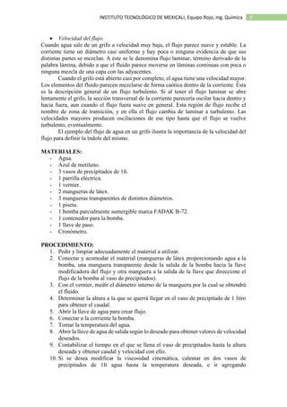 3INSTITUTO TECNOLÓGICO DE MEXICALI, Equipo Rojo, Ing. Química
 Velocidad del flujo.
Cuando agua sale de un grifo a velocidad muy baja, el flujo parece suave y estable. La
corriente tiene un diámetro casi uniforme y hay poca o ninguna evidencia de que sus
distintas partes se mezclan. A éste se le denomina flujo laminar, término derivado de la
palabra lámina, debido a que el fluido parece moverse en láminas continuas con poca o
ninguna mezcla de una capa con las adyacentes.
Cuando el grifo está abierto casi por completo, el agua tiene una velocidad mayor.
Los elementos del fluido parecen mezclarse de forma caótica dentro de la corriente. Ésta
es la descripción general de un flujo turbulento. Si al tener el flujo laminar se abre
lentamente el grifo, la sección transversal de la corriente parecería oscilar hacia dentro y
hacia fuera, aun cuando el flujo fuera suave en general. Esta región de flujo recibe el
nombre de zona de transición, y en ella el flujo cambia de laminar a turbulento. Las
velocidades mayores producen oscilaciones de ese tipo hasta que el flujo se vuelve
turbulento, eventualmente.
El ejemplo del flujo de agua en un grifo ilustra la importancia de la velocidad del
flujo para definir la índole del mismo.
MATERIALES:
- Agua.
- Azul de metileno.
- 3 vasos de precipitados de 1lt.
- 1 parrilla eléctrica.
- 1 vernier.
- 2 mangueras de látex.
- 3 mangueras transparentes de distintos diámetros.
- 1 piseta.
- 1 bomba parcialmente sumergible marca FADAK B-72.
- 1 contenedor para la bomba.
- 1 llave de paso.
- Cronómetro.
PROCEDIMIENTO:
1. Pedir y limpiar adecuadamente el material a utilizar.
2. Conectar y acomodar el material (mangueras de látex proporcionando agua a la
bomba, una manguera transparente desde la salida de la bomba hacia la llave
modificadora del flujo y otra manguera a la salida de la llave que direccione el
flujo de la bomba al vaso de precipitados).
3. Con el vernier, medir el diámetro interno de la manguera por la cual se obtendrá
el fluido.
4. Determinar la altura a la que se querrá llegar en el vaso de precipitado de 1 litro
para obtener el caudal.
5. Abrir la llave de agua para crear flujo.
6. Conectar a la corriente la bomba.
7. Tomar la temperatura del agua.
8. Abrir la llave de agua de salida según lo deseado para obtener valores de velocidad
deseados.
9. Contabilizar el tiempo en el que se llena el vaso de precipitados hasta la altura
deseada y obtener caudal y velocidad con ello.
10. Si se desea modificar la viscosidad cinemática, calentar en dos vasos de
precipitados de 1lt agua hasta la temperatura deseada, e ir agregando
 