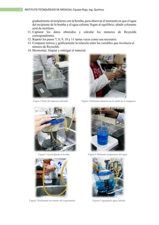 4 INSTITUTO TECNOLÓGICO DE MEXICALI, Equipo Rojo, Ing. Química
gradualmente al recipiente con la bomba, para observar el momento en que el agua
del recipiente de la bomba y el agua caliente llegan al equilibrio, añadir colorante
azul de metileno.
11. Capturar los datos obtenidos y calcular los números de Reynolds
correspondientes.
12. Repetir los pasos 7, 8, 9, 10 y 11 tantas veces como sea necesario.
13. Comparar teórica y gráficamente la relación entre las variables que involucra el
número de Reynolds.
14. Desmontar, limpiar y entregar el material.
Figura 3 Parte del material utilizado. Figura 4 Midiendo diámetro de la salida de la manguera.
Figura 5 Acomodando la bomba. Figura 6 Midiendo temperatura del agua.
Figura 7 Realizando un intento del experimento .Figura 8 Agregando agua caliente.
 