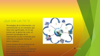 ¿Qué SON LAS TIC’S? 
Tecnologías de la información y la 
comunicación es un concepto que 
tiene dos significados. En el uso 
común por la gente de a pie, el 
término tecnologías de la 
información se usa a menudo para 
referirse a cualquier forma de 
hacer cómputo. 
Como nombre de un programa de 
licenciatura, se refiere a la 
preparación que tienen estudiantes 
para satisfacer las necesidades de 
tecnologías en computo y 
comunicación de gobiernos 
 Volver 
 