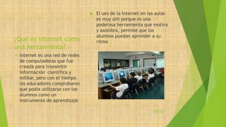 ¿Qué es internet como 
una herramienta? 
 El uso de la Internet en las aulas 
es muy útil porque es una 
poderosa herramienta que motiva 
y asombra, permite que los 
alumnos puedan aprender a su 
ritmo 
 Internet es una red de redes 
de computadoras que fue 
creada para transmitir 
información científica y 
militar, pero con el tiempo 
los educadores comprobaron 
que podía utilizarse con los 
alumnos como un 
instrumento de aprendizaje 
volver 
 