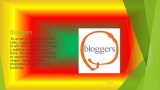 Bloggers 
Es un servicio creado por Para 
Lobs, y adquirido por Google en 
el año 2003, que permite crear 
y publicar una bitácora en 
línea. Para publicar contenidos, 
el usuario no tiene que escribir 
ningún código o instalar 
programas de servidor o de 
scripting. 
volver 
 