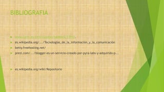 BIBLIOGRAFIA 
 www.carm.es/ctra/cendoc/haddock/13912. 
 es.wikipedia.org/.../Tecnologías_de_la_información_y_la_comunicación 
 betty.freehosting.net/ 
 prezi.com/.../blogger-es-un-servicio-creado-por-pyra-labs-y-adquirido-p... 
 es.wikipedia.org/wiki/Repositorio 
