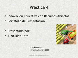 Practica 4
• Innovación Educativa con Recursos Abiertos
• Portafolio de Presentación
• Presentado por:
• Juan Díaz Brito
Cuarta semana
30 de Septiembre 2013
Juan Díaz Brito - Innovacion con REA
 