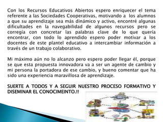 Con los Recursos Educativos Abiertos espero enriquecer el tema 
referente a las Sociedades Cooperativas, motivando a los alumnos 
a que su aprendizaje sea más dinámico y activo, encontré algunas 
dificultades en la navegabilidad de algunos recursos pero se 
corregía con concretar las palabras clave de lo que quería 
encontrar, con todo lo aprendido espero poder motivar a los 
docentes de este plantel educativo a intercambiar información a 
través de un trabajo colaborativo. 
Mi máximo aún no lo alcanzo pero espero poder llegar él, porque 
se que esta propuesta innovadora va a ser un agente de cambio y 
mi persona la portadora de ese cambio, y bueno comentar que ha 
sido una experiencia maravillosa de aprendizaje. 
SUERTE A TODOS Y A SEGUIR NUESTRO PROCESO FORMATIVO Y 
DISEMINAR EL CONOCIMEINTO.!! 
