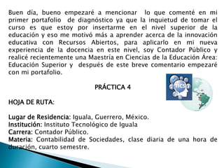 Buen día, bueno empezaré a mencionar lo que comenté en mi 
primer portafolio de diagnóstico ya que la inquietud de tomar el 
curso es que estoy por insertarme en el nivel superior de la 
educación y eso me motivó más a aprender acerca de la innovación 
educativa con Recursos Abiertos, para aplicarlo en mi nueva 
experiencia de la docencia en este nivel, soy Contador Público y 
realicé recientemente una Maestría en Ciencias de la Educación Área: 
Educación Superior y después de este breve comentario empezaré 
con mi portafolio. 
PRÁCTICA 4 
HOJA DE RUTA: 
Lugar de Residencia: Iguala, Guerrero, México. 
Institución: Instituto Tecnológico de Iguala 
Carrera: Contador Público. 
Materia: Contabilidad de Sociedades, clase diaria de una hora de 
duración, cuarto semestre. 
 