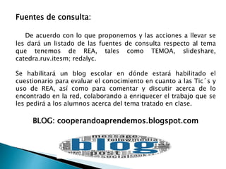 Fuentes de consulta: 
De acuerdo con lo que proponemos y las acciones a llevar se 
les dará un listado de las fuentes de consulta respecto al tema 
que tenemos de REA, tales como TEMOA, slideshare, 
catedra.ruv.itesm; redalyc. 
Se habilitará un blog escolar en dónde estará habilitado el 
cuestionario para evaluar el conocimiento en cuanto a las Tic´s y 
uso de REA, así como para comentar y discutir acerca de lo 
encontrado en la red, colaborando a enriquecer el trabajo que se 
les pedirá a los alumnos acerca del tema tratado en clase. 
BLOG: cooperandoaprendemos.blogspot.com 
 