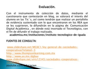 Evaluación. 
Con el instrumento de colección de datos, mediante el 
cuestionario que contestarán en blog, se valorará el interés del 
alumno en las Tic´s, así como tendrán que realizar un portafolio 
de evidencia sustentado con lo que encontraron en los REA que 
se les sugirieron, lo difundirán en la página de: Comunicación 
Digital Académica , en dónde está insertado el Tecnológico, con 
el fin de difundir el trabajo realizado. 
academica.mx/instituciones/instituto-tecnologico-de-iguala 
FUENTES DE CONSULTA: 
www.slideshare.net/MGSC1/ley-general-de-sociedades-cooperativas? 
related=3 
http://www.thompsonlearning.com.mx 
http://www.uv.mx/dgbuv 
www.slideshare.net/viris12345/sociedades-cooperativas- 
13543293 
youtube.com/educacion 
 