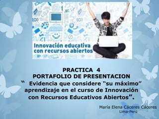 PRACTICA 4
PORTAFOLIO DE PRESENTACION
“ Evidencia que considere “su máximo”
aprendizaje en el curso de Innovación
con Recursos Educativos Abiertos”.
María Elena Cáceres Cáceres
Lima-Perú
 
