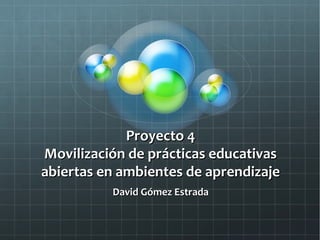 Proyecto 4Proyecto 4
Movilización de prácticas educativasMovilización de prácticas educativas
abiertas en ambientes de aprendizajeabiertas en ambientes de aprendizaje
David Gómez EstradaDavid Gómez Estrada
 