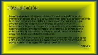 COMUNICACIÓN.
• La comunicación es el proceso mediante el cual se puede transmitir
información de una entidad a otra, alterando el estado de conocimiento de
la entidad receptora. La entidad emisora se considera única, aunque
simultáneamente pueden existir diversas entidades emisores
transmitiendo la misma información o mensaje. Por otra parte puede
haber más de una entidad receptora. En el proceso de comunicación
unilateral la entidad emisora no altera su estado de conocimiento, a
diferencia del de las entidades receptoras.
• Los procesos de la comunicación son interacciones mediadas por signos
entre al menos dos agentes que comparten un mismo repertorio de los
signos y tienen unas reglas semióticas comunes.
• VOLVER.
 