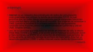 internet.
• Internet es un conjunto descentralizado de redes de comunicación
interconectadas que utilizan la familia de protocolos TCP/IP, lo cual
garantiza que las redes físicas heterogéneas que la componen funcionen
como una red lógica única, de alcance mundial. Sus orígenes se remontan a
1969, cuando se estableció la primera conexión de computadoras,
conocida como Arpanet, entre tres universidades en California y una en
Utah, Estados Unidos.
• Uno de los servicios que más éxito ha tenido en Internet ha sido la World
Wide Web (WWW o la Web), a tal punto que es habitual la confusión entre
ambos términos. La WWW es un conjunto de protocolos que permite, de
forma sencilla, la consulta remota de archivos de hipertexto. Esta fue un
desarrollo posterior (1990) y utiliza Internet como medio de transmisión.
• VOLVER.
 