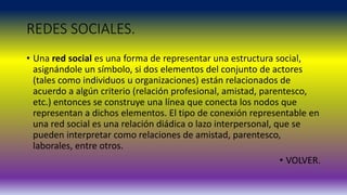 REDES SOCIALES.
• Una red social es una forma de representar una estructura social,
asignándole un símbolo, si dos elementos del conjunto de actores
(tales como individuos u organizaciones) están relacionados de
acuerdo a algún criterio (relación profesional, amistad, parentesco,
etc.) entonces se construye una línea que conecta los nodos que
representan a dichos elementos. El tipo de conexión representable en
una red social es una relación diádica o lazo interpersonal, que se
pueden interpretar como relaciones de amistad, parentesco,
laborales, entre otros.
• VOLVER.
 
