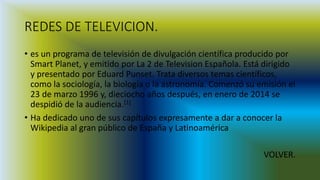 REDES DE TELEVICION.
• es un programa de televisión de divulgación científica producido por
Smart Planet, y emitido por La 2 de Television Española. Está dirigido
y presentado por Eduard Punset. Trata diversos temas científicos,
como la sociología, la biología o la astronomía. Comenzó su emisión el
23 de marzo 1996 y, dieciocho años después, en enero de 2014 se
despidió de la audiencia.[1]
• Ha dedicado uno de sus capítulos expresamente a dar a conocer la
Wikipedia al gran público de España y Latinoamérica
VOLVER.
 