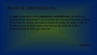 RADIO DE COMUNICACIÓN.
• La radio (entendida como radiofonía o radiodifusión, términos no
estrictamente sinónimos)[1] es un medio de comunicación que se basa
en el envío de señales de audio a través de ondas de radio, si bien el
término se usa también para otras formas de envío de audio a
distancia como la radio por Internet.
• VOLVER.
 