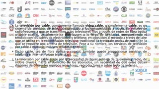 • La televisión por cable, comúnmente llamada video cable, o simplemente cable, es un
sistema de servicios de televisión prestado a los consumidores a través de señales de
radiofrecuencia que se transmiten a los televisores fijos a través de redes de fibra óptica
o cable coaxial. Usualmente se distribuyen a lo largo de la ciudad, compartiendo el
tendido con los cables de electricidad y teléfono; en oposición al método a través del aire
que se utiliza en la radiodifusión televisiva tradicional (a través de ondas de radio) en la
que se requiere una antena de televisión. Pese a su nombre, los servicios de televisión
por cable a menudo incluyen señales de radio.
• Dicho cable, sea de fibra óptica o coaxial, también puede proporcionar servicios de
telefonía e Internet (véase triple play).
• La televisión por cable surge por la necesidad de llevar señales de televisión y radio, de
índole diversa, hasta el domicilio de los abonados, sin necesidad de que estos deban
disponer de diferentes equipos receptores, reproductores y sobre todo de antenas.
• VOLVER
 
