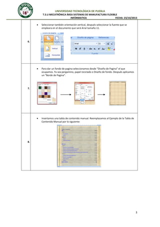 UNIVERSIDAD TECNOLÒGICA DE PUEBLA
T.S.U MECATRÒNICA ÀREA SISTEMAS DE MANUFACTURA FLEXIBLE
INFÒRMATICA
FECHA: 23/10/2013


Seleccionar también orientación vertical, después seleccionar la fuente que se
empleara en el documento que será Arial tamaño 11.



Para dar un fondo de pagina seleccionamos desde “Diseño de Pagina” el que
ocupamos. Ya sea pergamino, papel reciclado o Diseño de fondo. Después aplicamos
un “Borde de Pagina”.



Insertamos una tabla de contenido manual. Reemplazamos el Ejemplo de la Tabla de
Contenido Manual por lo siguiente:

6.

7.

8.

3

 