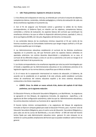 Recio Rojo, Javier. 2-C
 LOE: Título preliminar. Capítulo III. Artículo 6. Currículo.
1. A los efectos de lo dispuesto en esta Ley, se entiende por currículo el conjunto de objetivos,
competencias básicas, contenidos, métodos pedagógicos y criterios de evaluación de cada una
de las enseñanzas reguladas en la presente Ley.
2. Con el fin de asegurar una formación común y garantizar la validez de los títulos
correspondientes, el Gobierno fijará, en relación con los objetivos, competencias básicas,
contenidos y criterios de evaluación, los aspectos básicos del currículo que constituyen las
enseñanzas mínimas a las que se refiere la disposición adicional primera, apartado 2, letra c)
de la Ley Orgánica 8/1985, de 3 de julio, Reguladora del Derecho a la Educación.
3. Los contenidos básicos de las enseñanzas mínimas requerirán el 55 por ciento de los
horarios escolares para las Comunidades Autónomas que tengan lengua cooficial y el 65 por
ciento para aquéllas que no la tengan.
4. Las Administraciones educativas establecerán el currículo de las distintas enseñanzas
reguladas en la presente Ley, del que formarán parte los aspectos básicos señalados en
apartados anteriores. Los centros docentes desarrollarán y completarán, en su caso, el
currículo de las diferentes etapas y ciclos en uso de su autonomía y tal como se recoge en el
capítulo II del título V de la presente Ley.
5. Los títulos correspondientes a las enseñanzas reguladas por esta Ley serán homologados por
el Estado y expedidos por las Administraciones educativas en las condiciones previstas en la
legislación vigente y en las normas básicas y específicas que al efecto se dicten.
6. En el marco de la cooperación internacional en materia de educación, el Gobierno, de
acuerdo con lo establecido en el apartado 4 de este artículo, podrá establecer currículos
mixtos de enseñanzas del sistema educativo español y de otros sistemas educativos,
conducentes a los títulos respectivos.
 LOMCE: Cinco. Se añade un nuevo artículo 6.bis, dentro del capítulo III del título
preliminar, con la siguiente redacción:
En Educación Primaria, en Educación Secundaria Obligatoria, y en Bachillerato, las asignaturas
se agruparán en tres bloques, de asignaturas troncales, de asignaturas específicas, y de
signaturas de libre configuración autonómica, sobre los que las Administraciones educativas y
los centros docentes realizarán sus funciones de la siguiente forma
El horario lectivo mínimo correspondiente a las asignaturas del bloque de asignaturas
troncales se fijará en cómputo global para toda la Educación Primaria, para el primer ciclo de
Educación Secundaria Obligatoria, para el cuarto curso de Educación Secundaria Obligatoria, y
para cada uno de los cursos de Bachillerato, y no será inferior al 50% del total del horario
lectivo fijado por cada Administración educativa como general. En este cómputo no se
tendrán en cuenta posibles ampliaciones del horario que se puedan establecer sobre el horario
general.
 