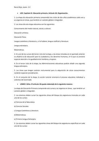 Recio Rojo, Javier. 2-C
 LOE: Capítulo III. Educación primaria. Artículo 18. Organización.
1. La etapa de educación primaria comprende tres ciclos de dos años académicos cada uno y
se organiza en áreas, que tendrán un carácter global e integrador.
2. Las áreas de esta etapa educativa son las siguientes:
Conocimiento del medio natural, social y cultural.
Educación artística.
Educación física.
Lengua castellana y literatura y, si la hubiere, lengua cooficial y literatura.
Lengua extranjera.
Matemáticas.
3. En uno de los cursos del tercer ciclo de la etapa, a las áreas incluidas en el apartado anterior
se añadirá la de educación para la ciudadanía y los derechos humanos, en la que se prestará
especial atención a la igualdad entre hombres y mujeres.
4. En el tercer ciclo de la etapa, las Administraciones educativas podrán añadir una segunda
lengua extranjera.
5. Las áreas que tengan carácter instrumental para la adquisición de otros conocimientos
recibirán especial consideración.
6. En el conjunto de la etapa, la acción tutorial orientará el proceso educativo individual y
colectivo del alumnado.
 LOMCE: Ocho. El artículo 18 queda redactado de la siguiente manera:
La etapa de Educación Primaria comprende seis cursos y se organiza en áreas, que tendrán un
carácter global e integrador.
2. Los alumnos deben cursar las siguientes áreas del bloque de asignaturas troncales en cada
uno de los cursos:
a) Ciencias de la Naturaleza
b) Ciencias Sociales
c) Lengua Castellana y Literatura
d) Matemáticas
e) Primera Lengua Extranjera
3. Los alumnos deben cursar las siguientes áreas del bloque de asignaturas específicas en cada
uno de los cursos:
 