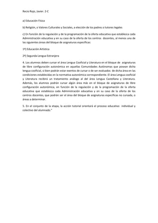 Recio Rojo, Javier. 2-C
a) Educación Física
b) Religión, o Valores Culturales y Sociales, a elección de los padres o tutores legales
c) En función de la regulación y de la programación de la oferta educativa que establezca cada
Administración educativa y en su caso de la oferta de los centros docentes, al menos una de
las siguientes áreas del bloque de asignaturas específicas:
1º) Educación Artística
2º) Segunda Lengua Extranjera
4. Los alumnos deben cursar el área Lengua Cooficial y Literatura en el bloque de asignaturas
de libre configuración autonómica en aquellas Comunidades Autónomas que posean dicha
lengua cooficial, si bien podrán estar exentos de cursar o de ser evaluados de dicha área en las
condiciones establecidas en la normativa autonómica correspondiente. El área Lengua cooficial
y Literatura recibirá un tratamiento análogo al del área Lengua Castellana y Literatura.
Además, los alumnos podrán cursar algún área más en el bloque de asignaturas de libre
configuración autonómica, en función de la regulación y de la programación de la oferta
educativa que establezca cada Administración educativa y en su caso de la oferta de los
centros docentes, que podrán ser el área del bloque de asignaturas específicas no cursada, o
áreas a determinar.
5. En el conjunto de la etapa, la acción tutorial orientará el proceso educativo individual y
colectivo del alumnado.”
 