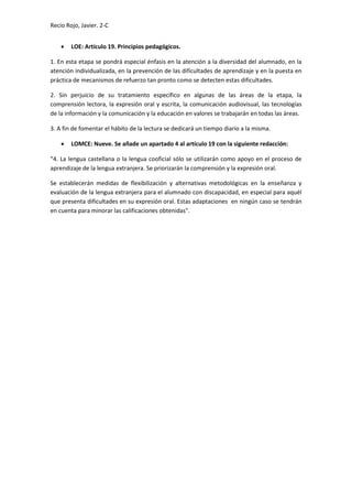 Recio Rojo, Javier. 2-C
 LOE: Artículo 19. Principios pedagógicos.
1. En esta etapa se pondrá especial énfasis en la atención a la diversidad del alumnado, en la
atención individualizada, en la prevención de las dificultades de aprendizaje y en la puesta en
práctica de mecanismos de refuerzo tan pronto como se detecten estas dificultades.
2. Sin perjuicio de su tratamiento específico en algunas de las áreas de la etapa, la
comprensión lectora, la expresión oral y escrita, la comunicación audiovisual, las tecnologías
de la información y la comunicación y la educación en valores se trabajarán en todas las áreas.
3. A fin de fomentar el hábito de la lectura se dedicará un tiempo diario a la misma.
 LOMCE: Nueve. Se añade un apartado 4 al artículo 19 con la siguiente redacción:
“4. La lengua castellana o la lengua cooficial sólo se utilizarán como apoyo en el proceso de
aprendizaje de la lengua extranjera. Se priorizarán la comprensión y la expresión oral.
Se establecerán medidas de flexibilización y alternativas metodológicas en la enseñanza y
evaluación de la lengua extranjera para el alumnado con discapacidad, en especial para aquél
que presenta dificultades en su expresión oral. Estas adaptaciones en ningún caso se tendrán
en cuenta para minorar las calificaciones obtenidas".
 