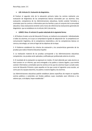 Recio Rojo, Javier. 2-C
 LOE: Artículo 21. Evaluación de diagnóstico.
Al finalizar el segundo ciclo de la educación primaria todos los centros realizarán una
evaluación de diagnóstico de las competencias básicas alcanzadas por sus alumnos. Esta
evaluación, competencia de las Administraciones educativas, tendrá carácter formativo y
orientador para los centros e informativo para las familias y para el conjunto de la comunidad
educativa. Estas evaluaciones tendrán como marco de referencia las evaluaciones generales de
diagnóstico que se establecen en el artículo 144.1 de esta ley.
 LOMCE: Once. El artículo 21 queda redactado de la siguiente forma:
1. Al finalizar el sexto curso de Educación Primaria, se realizará una evaluación individualizada
a todos los alumnos, en la que se comprobará el grado de adquisición de la competencia en
comunicación lingüística, de la competencia matemática y de las competencias básicas en
ciencia y tecnología, así como el logro de los objetivos de la etapa.
2. El Gobierno establecerá los criterios de evaluación y las características generales de las
pruebas para todo el Sistema Educativo Español.
3. La realización material de las pruebas corresponde a las Administraciones educativas
competentes. Las pruebas serán aplicadas y calificadas por profesorado externo al centro.
4. El resultado de la evaluación se expresará en niveles. El nivel obtenido por cada alumno se
hará constar en un informe, que será entregado a los padres o tutores legales y que tendrá
carácter informativo y orientador para los centros en los que los alumnos hayan cursado sexto
curso de Educación Primaria y para aquellos en los que cursen el siguiente curso escolar, así
como para los equipos docentes, los padres o tutores legales y los alumnos.
Las Administraciones educativas podrán establecer planes específicos de mejora en aquellos
centros públicos o sostenidos con fondos públicos cuyos resultados sean inferiores a los
valores que, a tal objeto, hayan establecido."
 