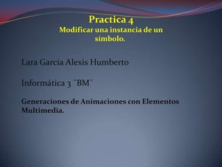 Practica 4
         Modificar una instancia de un
                   símbolo.


Lara García Alexis Humberto

Informática 3 ¨BM¨

Generaciones de Animaciones con Elementos
Multimedia.
 