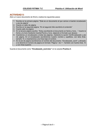 -- Página 6 de 9 --
ACTIVIDAD 5:
Abre un nuevo documento de Word y realiza los siguientes pasos:
1. Escribe en la primera página: “Este es un documento al que vamos a insertar encabezado
y pie de página”
2. Inserta un salto de página
3. Escribe en la segunda página: “En el segundo folio escribiré el contenido”
4. Inserta salto de página
5. En la tercera página escribo: “Estoy escribiendo el documento en fecha y hora…” Inserto la
fecha y la hora mediante Insertar/Fecha y hora, eligiendo el formato que desees.
6. Insertamos un encabezado a todas las páginas, mediante la opción Ver/Encabezado y pie
de página. En el encabezado escribiremos nuestro nombre y apellidos, con letra Arial,
tamaño 10, e insertaremos una línea bajo el nombre.
7. En el pie de página escribiremos el nombre del documento: “Encabezado_word” y alineado
a la derecha el número de página en formato “Página 1 de 1”. También con fuente Arial, 10
y con línea superior.
Guarda el documento como “Encabezado_word.doc” en la carpeta Practica 4.
COLEGIO FÁTIMA T C Práctica 4. Utilización de Word
 